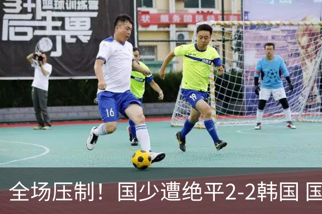 全场压制！国少遭绝平2-2韩国 国少第87分钟送点3胜1平以第二晋级