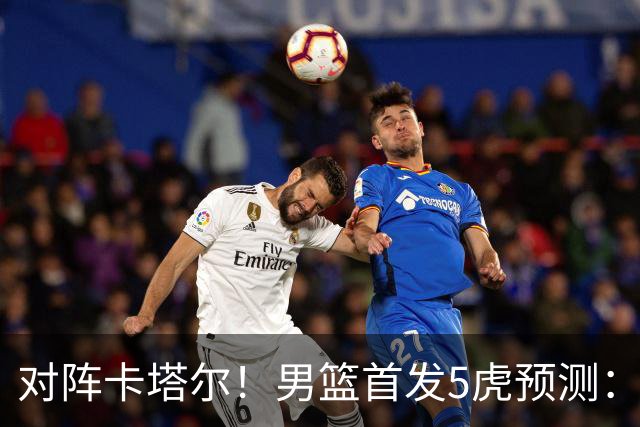 对阵卡塔尔！男篮首发5虎预测：贺希宁朱俊龙替补，崔永熙搭杨瀚森