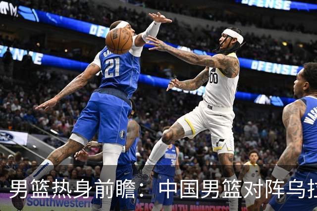 男篮热身前瞻：中国男篮对阵乌拉圭，3好消息1坏消息，王俊杰有望迎来首发