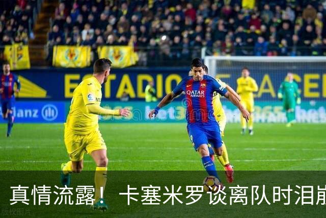 真情流露！卡塞米罗谈离队时泪崩：这是难以置信的4年，我爱曼联