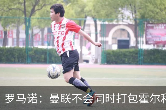 罗马诺：曼联不会同时打包霍尔和托纳利，成本或高达1.4至1.5亿欧