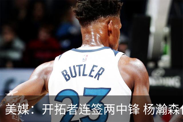 美媒：开拓者连签两中锋 杨瀚森位置岌岌可危