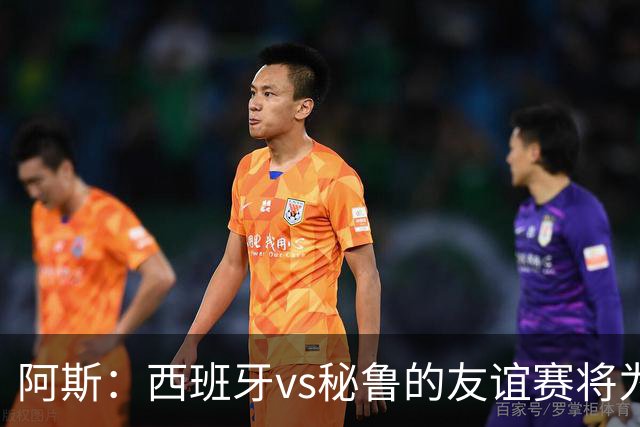 阿斯：西班牙vs秘鲁的友谊赛将为西班牙足协带来500万欧收入