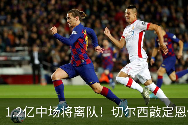 1.2亿中场将离队！切尔西敲定恩佐替代人选，2600万英镑报价左后卫