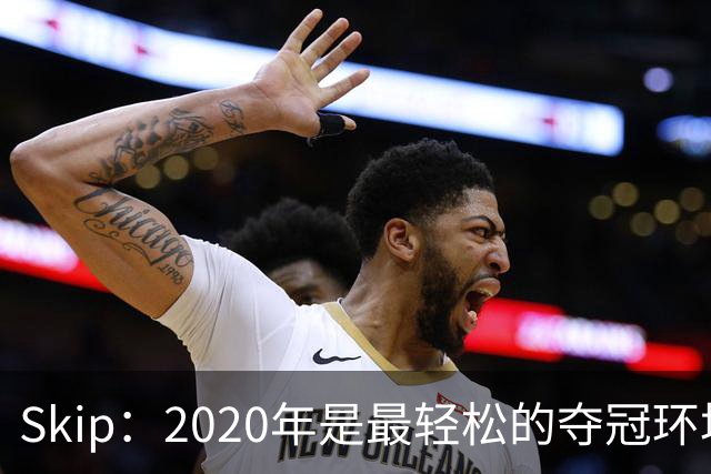 Skip：2020年是最轻松的夺冠环境 詹姆斯带湖人夺了个廉价总冠军
